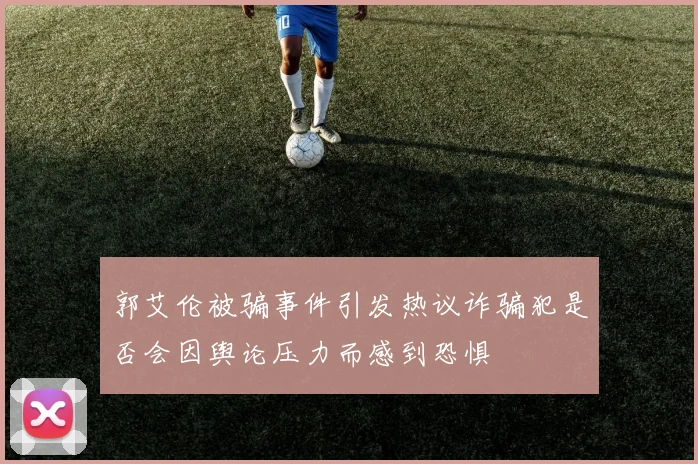 郭艾伦被骗事件引发热议诈骗犯是否会因舆论压力而感到恐惧