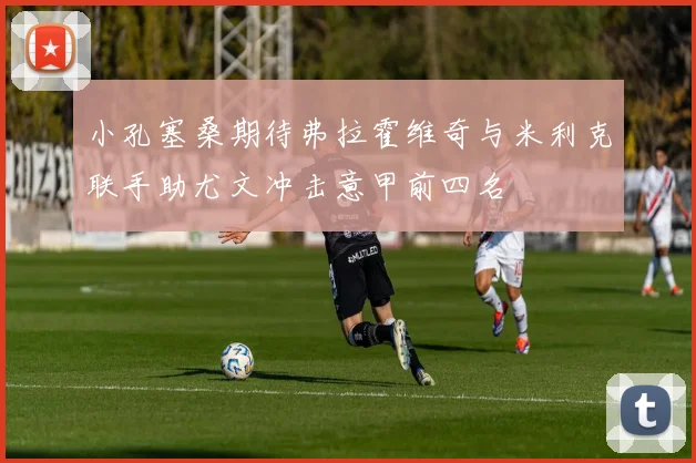 小孔塞桑期待弗拉霍维奇与米利克联手助尤文冲击意甲前四名