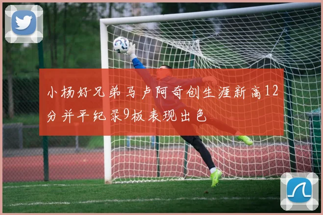 小杨好兄弟马卢阿奇创生涯新高12分并平纪录9板表现出色