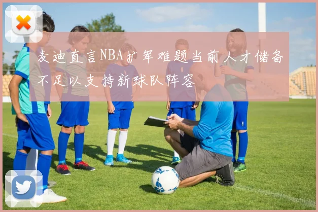 麦迪直言NBA扩军难题当前人才储备不足以支持新球队阵容