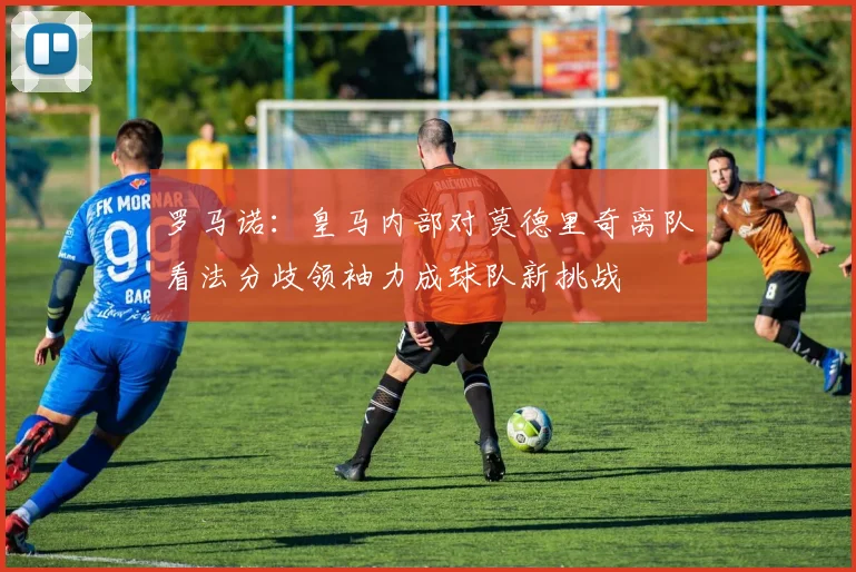 罗马诺：皇马内部对莫德里奇离队看法分歧领袖力成球队新挑战