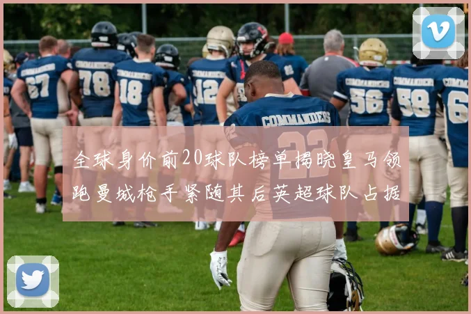 全球身价前20球队榜单揭晓皇马领跑曼城枪手紧随其后英超球队占据多数