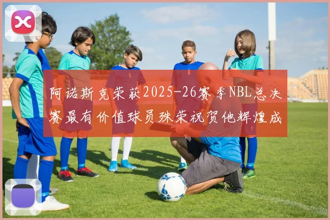 阿诺斯克荣获2025-26赛季NBL总决赛最有价值球员殊荣祝贺他辉煌成就