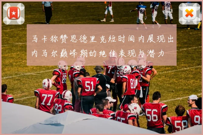 马卡称赞恩德里克短时间内展现出内马尔巅峰期的绝佳表现与潜力