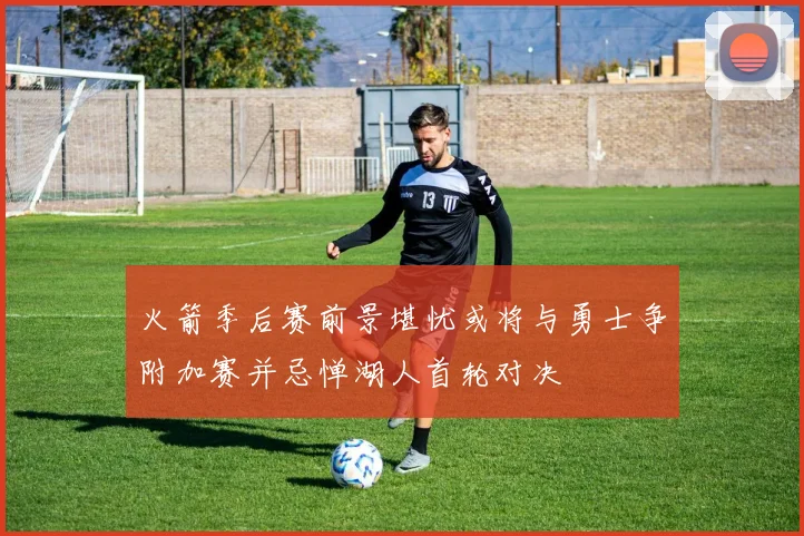火箭季后赛前景堪忧或将与勇士争附加赛并忌惮湖人首轮对决