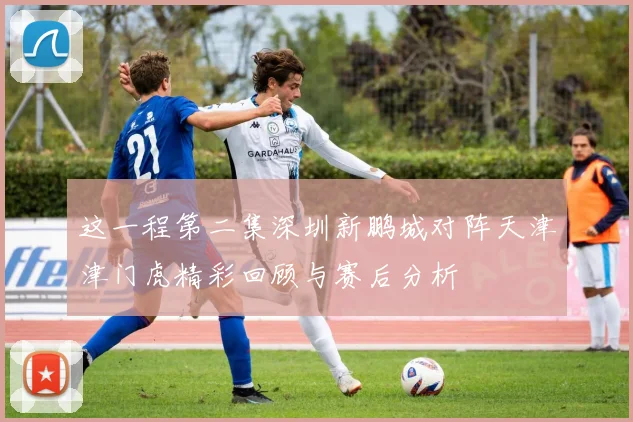 这一程第二集深圳新鹏城对阵天津津门虎精彩回顾与赛后分析