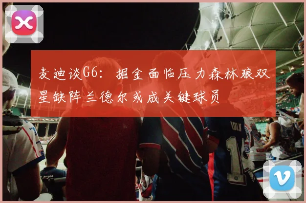麦迪谈G6：掘金面临压力森林狼双星缺阵兰德尔或成关键球员
