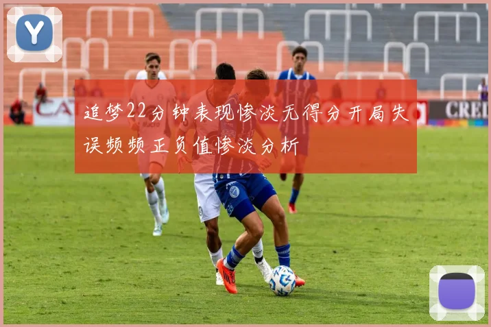 追梦22分钟表现惨淡无得分开局失误频频正负值惨淡分析