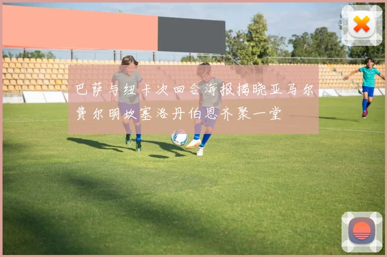 巴萨与纽卡次回合海报揭晓亚马尔费尔明坎塞洛丹伯恩齐聚一堂
