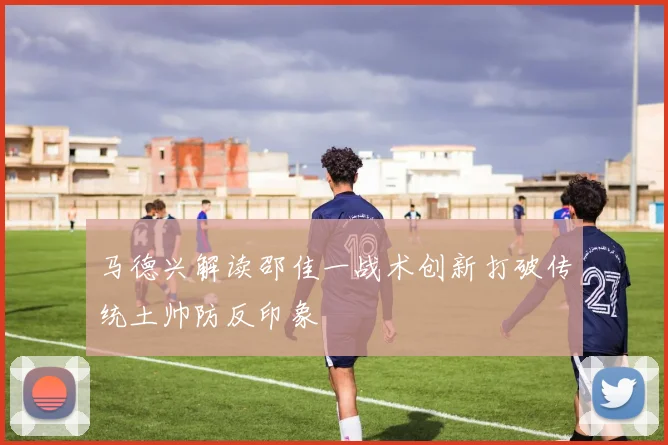 马德兴解读邵佳一战术创新打破传统土帅防反印象