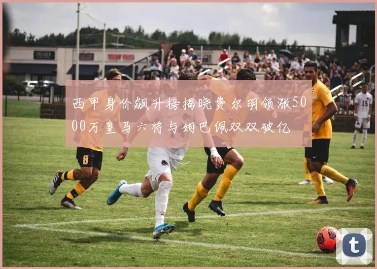 西甲身价飙升榜揭晓费尔明领涨5000万皇马六将与姆巴佩双双破亿