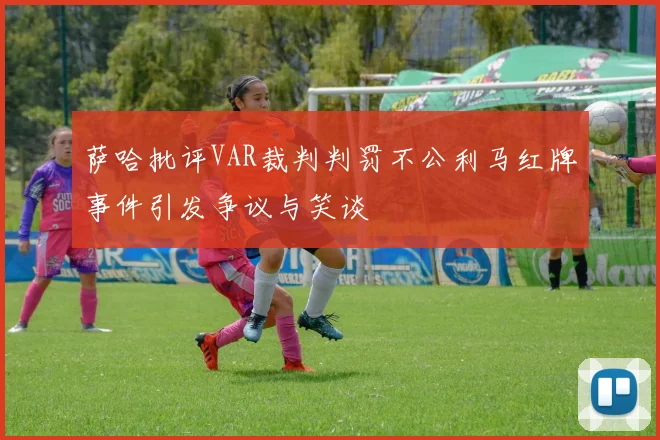 萨哈批评VAR裁判判罚不公利马红牌事件引发争议与笑谈