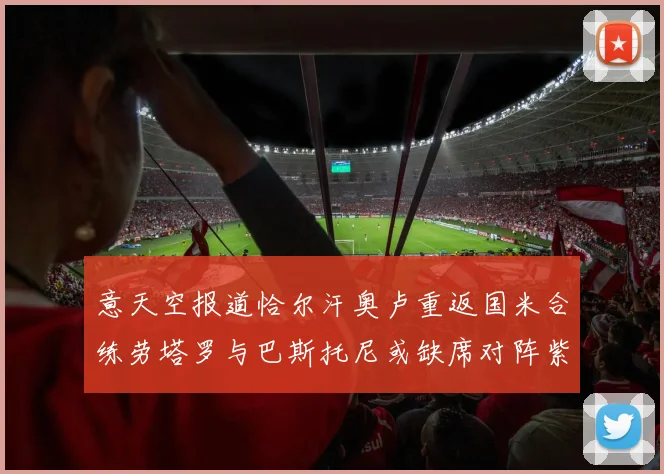 意天空报道恰尔汗奥卢重返国米合练劳塔罗与巴斯托尼或缺席对阵紫百合