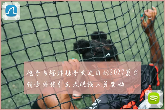 枪手与塔帅携手共进目标2027夏季转会或将引发大规模人员变动