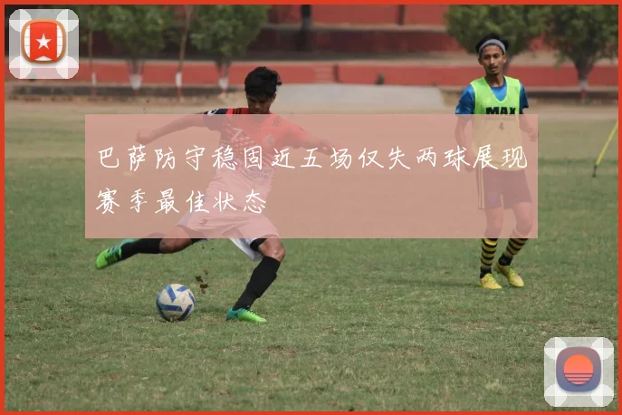 巴萨防守稳固近五场仅失两球展现赛季最佳状态