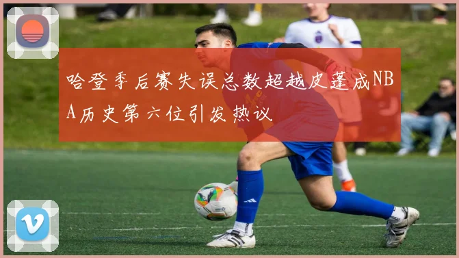 哈登季后赛失误总数超越皮蓬成NBA历史第六位引发热议