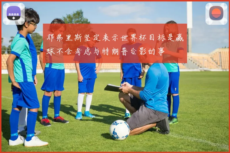 邓弗里斯坚定表示世界杯目标是赢球不会考虑与特朗普合影的事