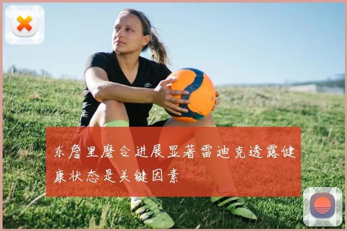 东詹里磨合进展显著雷迪克透露健康状态是关键因素