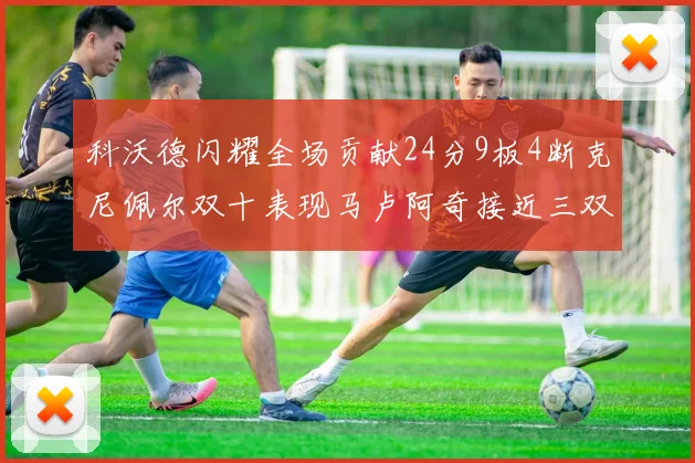 科沃德闪耀全场贡献24分9板4断克尼佩尔双十表现马卢阿奇接近三双助力球队胜利