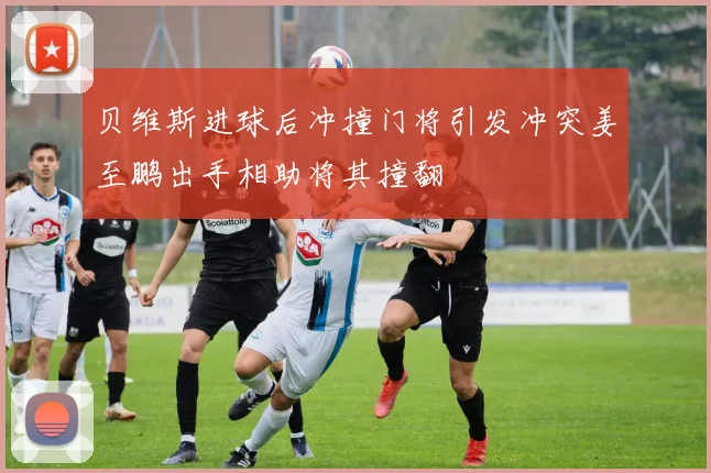 贝维斯进球后冲撞门将引发冲突姜至鹏出手相助将其撞翻
